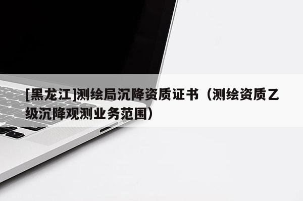 [黑龍江]測(cè)繪局沉降資質(zhì)證書（測(cè)繪資質(zhì)乙級(jí)沉降觀測(cè)業(yè)務(wù)范圍）
