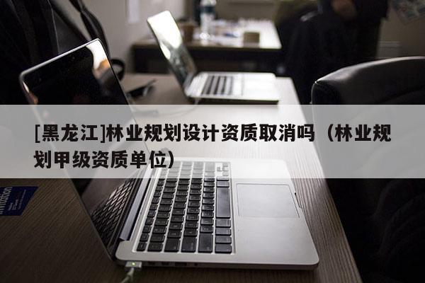 [黑龍江]林業(yè)規(guī)劃設(shè)計(jì)資質(zhì)取消嗎（林業(yè)規(guī)劃甲級(jí)資質(zhì)單位）