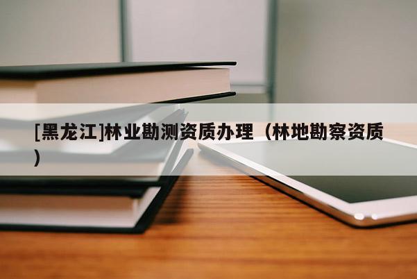 [黑龍江]林業(yè)勘測(cè)資質(zhì)辦理（林地勘察資質(zhì)）