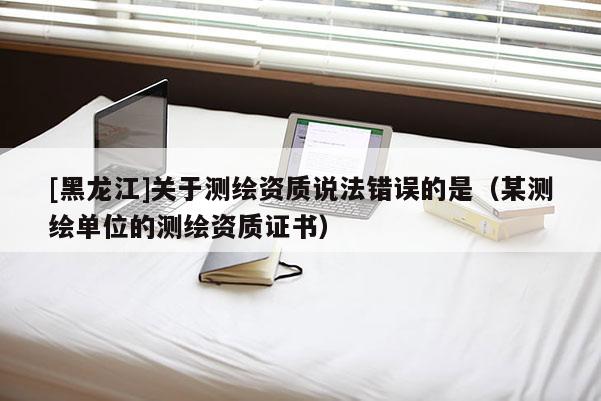 [黑龍江]關(guān)于測繪資質(zhì)說法錯誤的是（某測繪單位的測繪資質(zhì)證書）