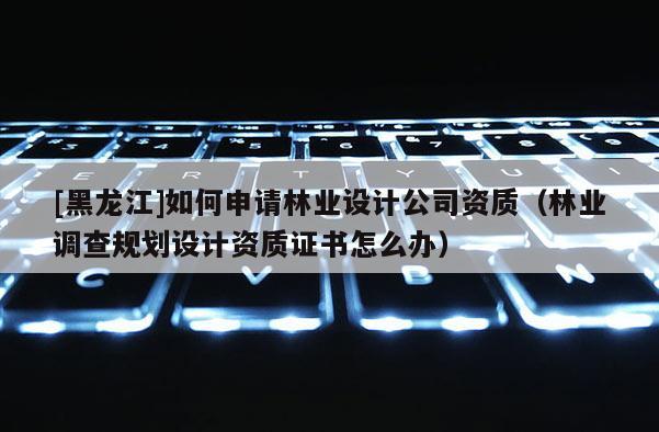 [黑龍江]如何申請(qǐng)林業(yè)設(shè)計(jì)公司資質(zhì)（林業(yè)調(diào)查規(guī)劃設(shè)計(jì)資質(zhì)證書(shū)怎么辦）