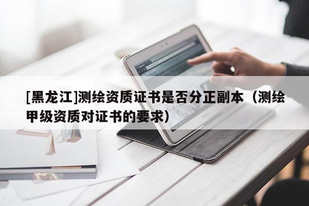 [黑龍江]測繪資質(zhì)證書是否分正副本（測繪甲級資質(zhì)對證書的要求）