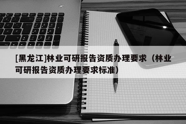 [黑龍江]林業(yè)可研報(bào)告資質(zhì)辦理要求（林業(yè)可研報(bào)告資質(zhì)辦理要求標(biāo)準(zhǔn)）