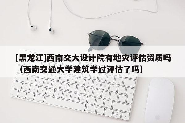 [黑龍江]西南交大設(shè)計(jì)院有地災(zāi)評(píng)估資質(zhì)嗎（西南交通大學(xué)建筑學(xué)過(guò)評(píng)估了嗎）