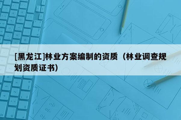 [黑龍江]林業(yè)方案編制的資質(zhì)（林業(yè)調(diào)查規(guī)劃資質(zhì)證書）