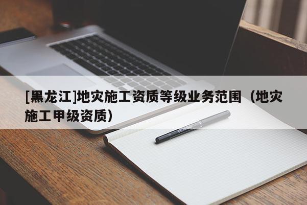 [黑龍江]地災(zāi)施工資質(zhì)等級(jí)業(yè)務(wù)范圍（地災(zāi)施工甲級(jí)資質(zhì)）