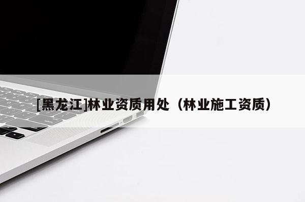 [黑龍江]林業(yè)資質(zhì)用處（林業(yè)施工資質(zhì)）