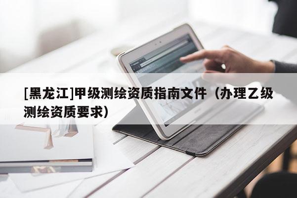 [黑龍江]甲級測繪資質(zhì)指南文件（辦理乙級測繪資質(zhì)要求）