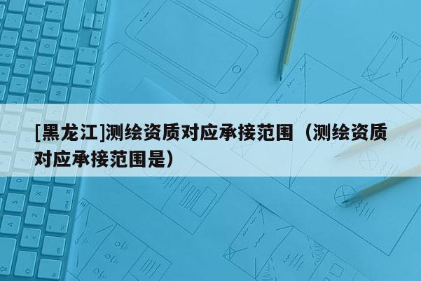 [黑龍江]測繪資質(zhì)對應(yīng)承接范圍（測繪資質(zhì)對應(yīng)承接范圍是）