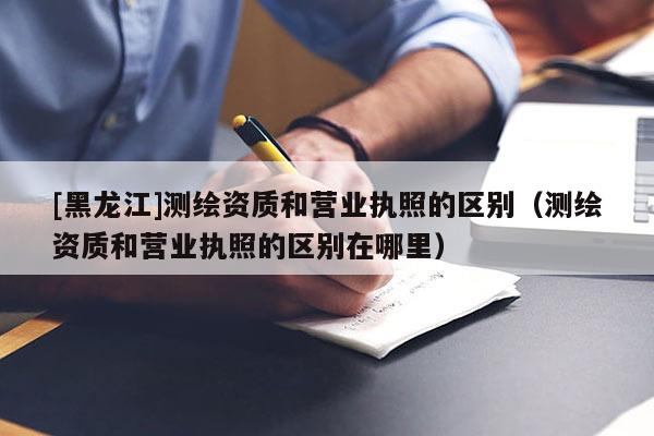[黑龍江]測(cè)繪資質(zhì)和營(yíng)業(yè)執(zhí)照的區(qū)別（測(cè)繪資質(zhì)和營(yíng)業(yè)執(zhí)照的區(qū)別在哪里）