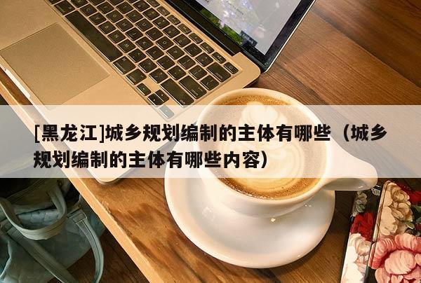 [黑龍江]城鄉(xiāng)規(guī)劃編制的主體有哪些（城鄉(xiāng)規(guī)劃編制的主體有哪些內容）