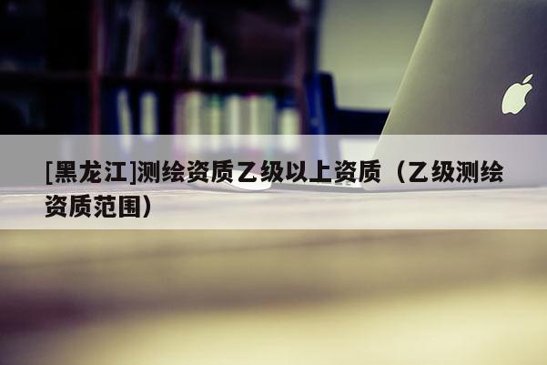 [黑龍江]測繪資質(zhì)乙級以上資質(zhì)（乙級測繪資質(zhì)范圍）