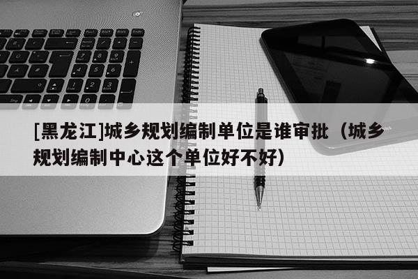 [黑龍江]城鄉(xiāng)規(guī)劃編制單位是誰審批（城鄉(xiāng)規(guī)劃編制中心這個單位好不好）