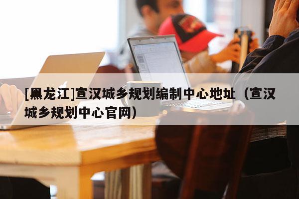 [黑龍江]宣漢城鄉(xiāng)規(guī)劃編制中心地址（宣漢城鄉(xiāng)規(guī)劃中心官網(wǎng)）