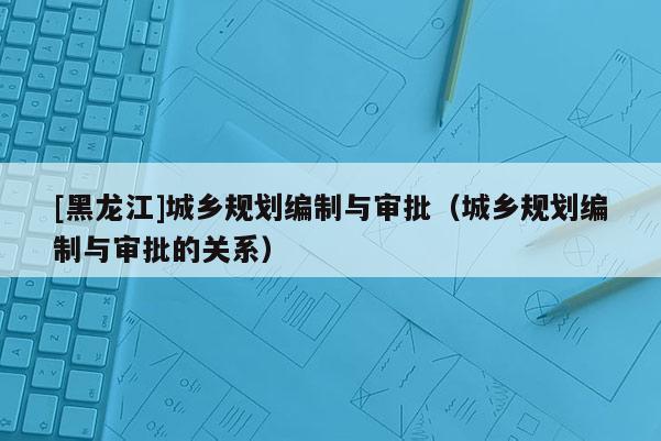 [黑龍江]城鄉(xiāng)規(guī)劃編制與審批（城鄉(xiāng)規(guī)劃編制與審批的關(guān)系）
