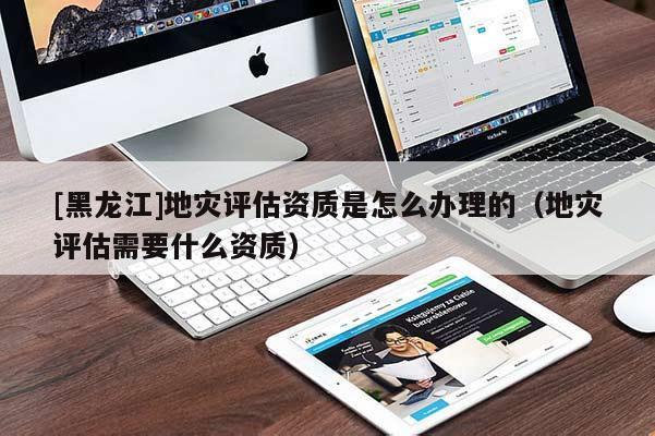 [黑龍江]地災(zāi)評估資質(zhì)是怎么辦理的（地災(zāi)評估需要什么資質(zhì)）