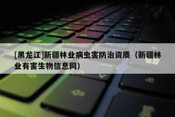 [黑龍江]新疆林業(yè)病蟲害防治資質（新疆林業(yè)有害生物信息網）