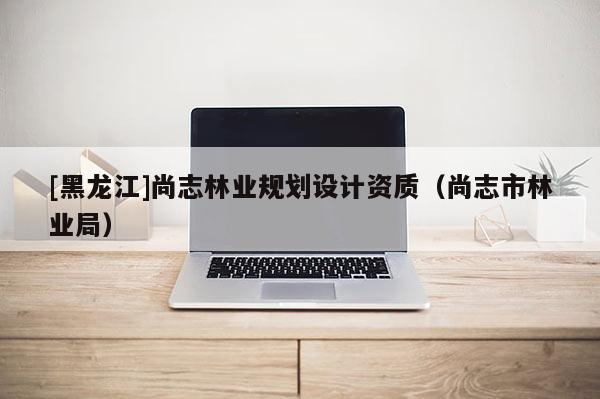[黑龍江]尚志林業(yè)規(guī)劃設(shè)計資質(zhì)（尚志市林業(yè)局）