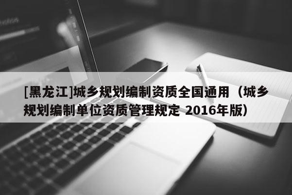 [黑龍江]城鄉(xiāng)規(guī)劃編制資質(zhì)全國(guó)通用（城鄉(xiāng)規(guī)劃編制單位資質(zhì)管理規(guī)定 2016年版）