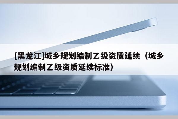 [黑龍江]城鄉(xiāng)規(guī)劃編制乙級資質延續(xù)（城鄉(xiāng)規(guī)劃編制乙級資質延續(xù)標準）