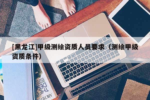 [黑龍江]甲級測繪資質(zhì)人員要求（測繪甲級資質(zhì)條件）