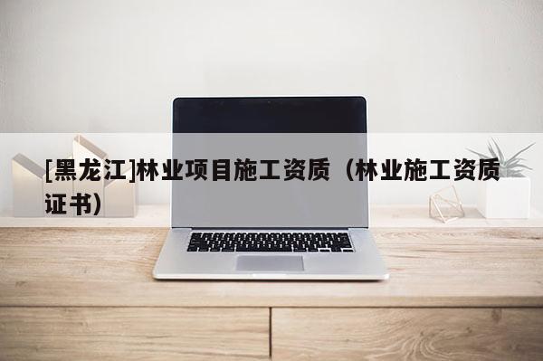 [黑龍江]林業(yè)項目施工資質(zhì)（林業(yè)施工資質(zhì)證書）