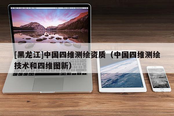 [黑龍江]中國四維測繪資質(zhì)（中國四維測繪技術(shù)和四維圖新）
