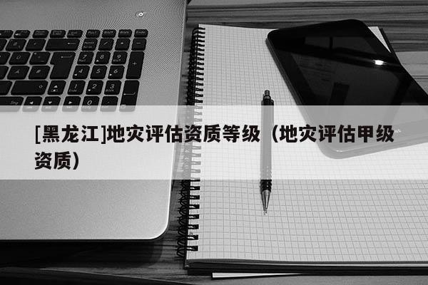 [黑龍江]地災(zāi)評估資質(zhì)等級（地災(zāi)評估甲級資質(zhì)）
