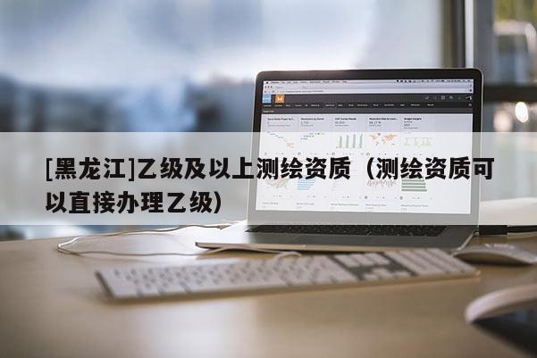 [黑龍江]乙級及以上測繪資質(zhì)（測繪資質(zhì)可以直接辦理乙級）