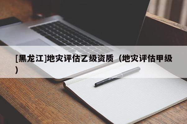 [黑龍江]地災(zāi)評估乙級資質(zhì)（地災(zāi)評估甲級）