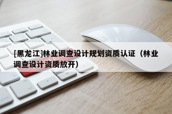 [黑龍江]林業(yè)調查設計規(guī)劃資質認證（林業(yè)調查設計資質放開）