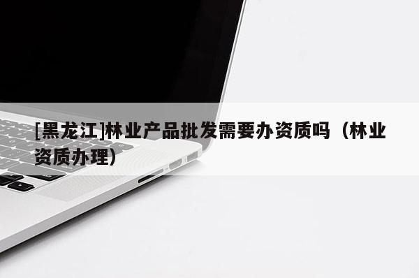 [黑龍江]林業(yè)產(chǎn)品批發(fā)需要辦資質(zhì)嗎（林業(yè)資質(zhì)辦理）