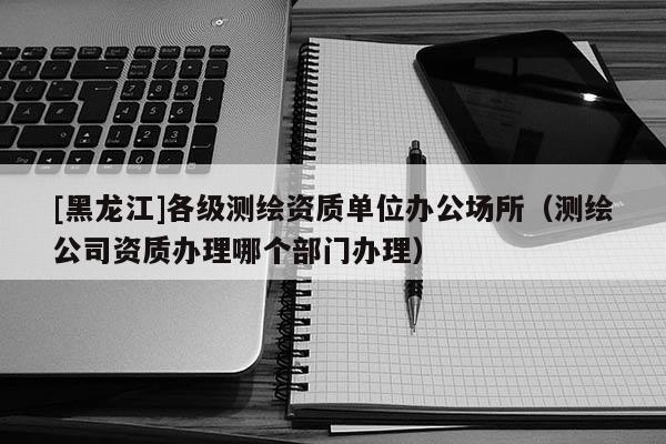[黑龍江]各級測繪資質(zhì)單位辦公場所（測繪公司資質(zhì)辦理哪個部門辦理）