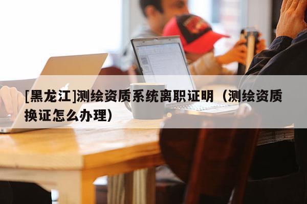 [黑龍江]測(cè)繪資質(zhì)系統(tǒng)離職證明（測(cè)繪資質(zhì)換證怎么辦理）
