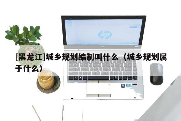[黑龍江]城鄉(xiāng)規(guī)劃編制叫什么（城鄉(xiāng)規(guī)劃屬于什么）
