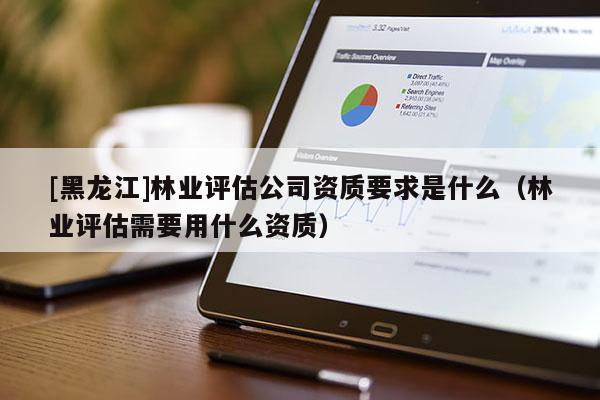 [黑龍江]林業(yè)評估公司資質要求是什么（林業(yè)評估需要用什么資質）