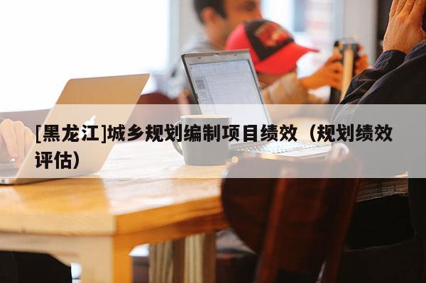 [黑龍江]城鄉(xiāng)規(guī)劃編制項(xiàng)目績(jī)效（規(guī)劃績(jī)效評(píng)估）