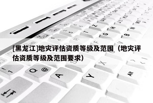 [黑龍江]地災(zāi)評(píng)估資質(zhì)等級(jí)及范圍（地災(zāi)評(píng)估資質(zhì)等級(jí)及范圍要求）