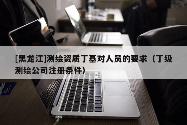 [黑龍江]測繪資質(zhì)丁基對人員的要求（丁級測繪公司注冊條件）