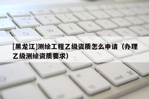 [黑龍江]測繪工程乙級資質(zhì)怎么申請（辦理乙級測繪資質(zhì)要求）