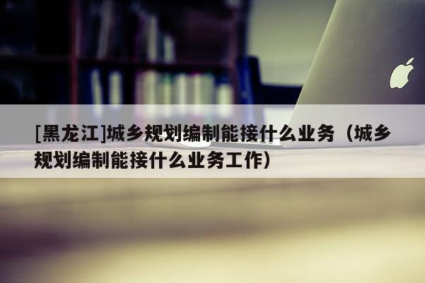 [黑龍江]城鄉(xiāng)規(guī)劃編制能接什么業(yè)務（城鄉(xiāng)規(guī)劃編制能接什么業(yè)務工作）