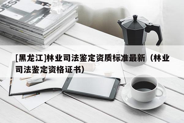 [黑龍江]林業(yè)司法鑒定資質標準最新（林業(yè)司法鑒定資格證書）