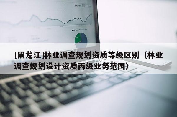 [黑龍江]林業(yè)調查規(guī)劃資質等級區(qū)別（林業(yè)調查規(guī)劃設計資質丙級業(yè)務范圍）
