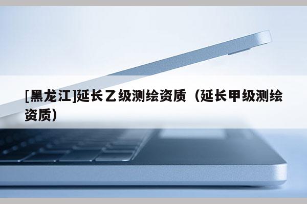 [黑龍江]延長乙級測繪資質(zhì)（延長甲級測繪資質(zhì)）