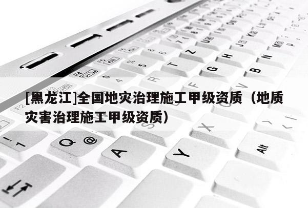 [黑龍江]全國地災(zāi)治理施工甲級(jí)資質(zhì)（地質(zhì)災(zāi)害治理施工甲級(jí)資質(zhì)）
