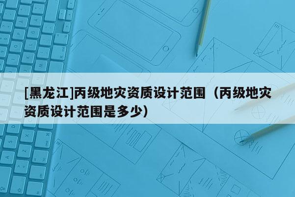 [黑龍江]丙級(jí)地災(zāi)資質(zhì)設(shè)計(jì)范圍（丙級(jí)地災(zāi)資質(zhì)設(shè)計(jì)范圍是多少）
