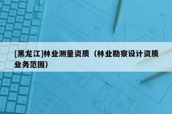 [黑龍江]林業(yè)測量資質(zhì)（林業(yè)勘察設(shè)計(jì)資質(zhì)業(yè)務(wù)范圍）