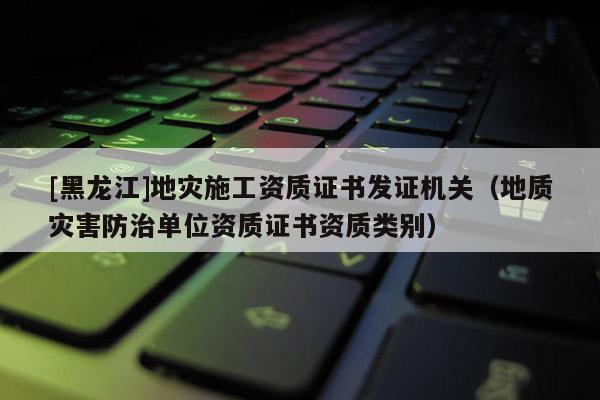 [黑龍江]地災(zāi)施工資質(zhì)證書發(fā)證機關(guān)（地質(zhì)災(zāi)害防治單位資質(zhì)證書資質(zhì)類別）