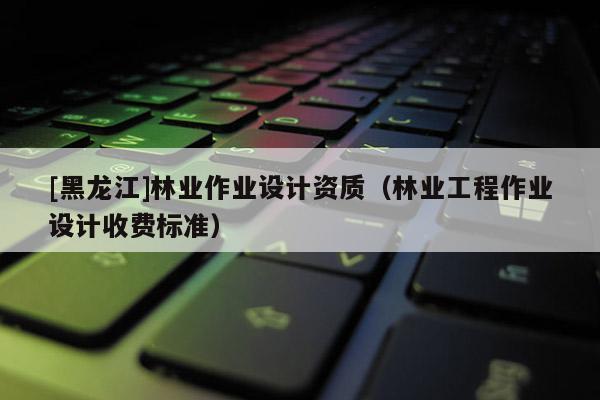 [黑龍江]林業(yè)作業(yè)設計資質（林業(yè)工程作業(yè)設計收費標準）