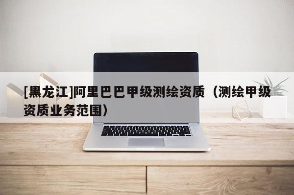 [黑龍江]阿里巴巴甲級測繪資質(zhì)（測繪甲級資質(zhì)業(yè)務(wù)范圍）